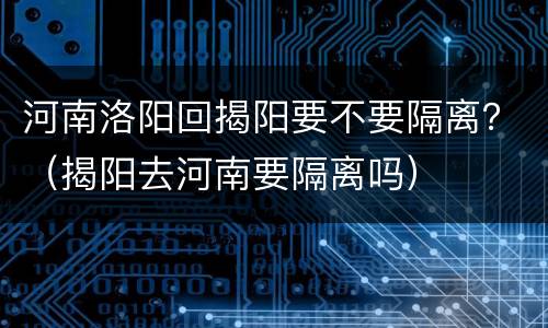 河南洛阳回揭阳要不要隔离？（揭阳去河南要隔离吗）