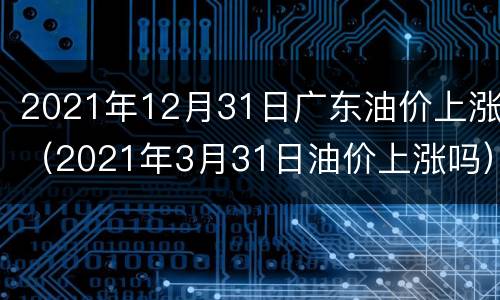 2021年12月31日广东油价上涨（2021年3月31日油价上涨吗）