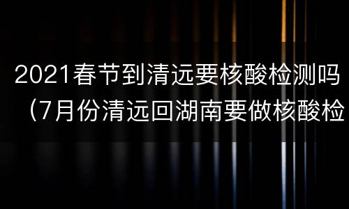 2021春节到清远要核酸检测吗（7月份清远回湖南要做核酸检测吗）