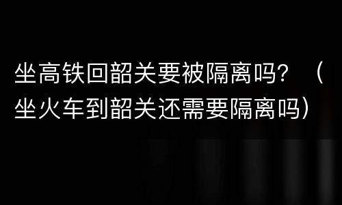 坐高铁回韶关要被隔离吗？（坐火车到韶关还需要隔离吗）
