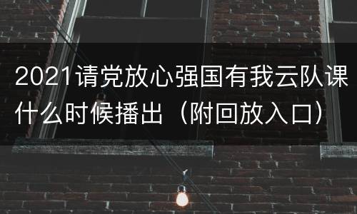 2021请党放心强国有我云队课什么时候播出（附回放入口））