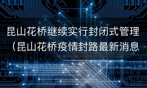 昆山花桥继续实行封闭式管理（昆山花桥疫情封路最新消息）