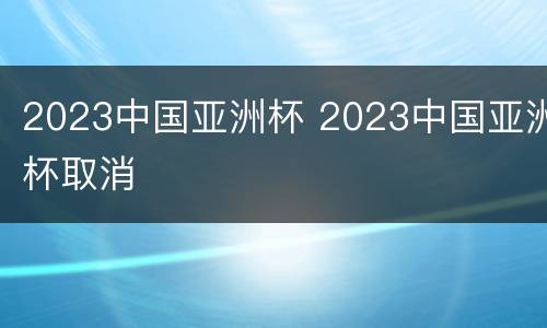 2023中国亚洲杯 2023中国亚洲杯取消