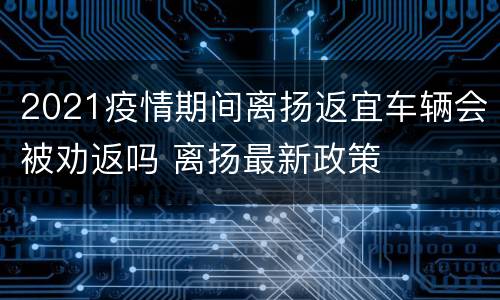 2021疫情期间离扬返宜车辆会被劝返吗 离扬最新政策