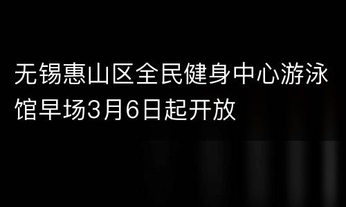 无锡惠山区全民健身中心游泳馆早场3月6日起开放