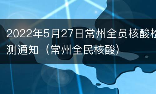 2022年5月27日常州全员核酸检测通知（常州全民核酸）