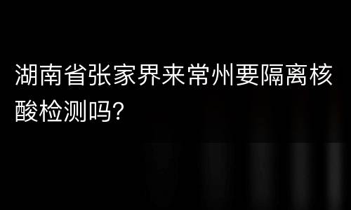 湖南省张家界来常州要隔离核酸检测吗？