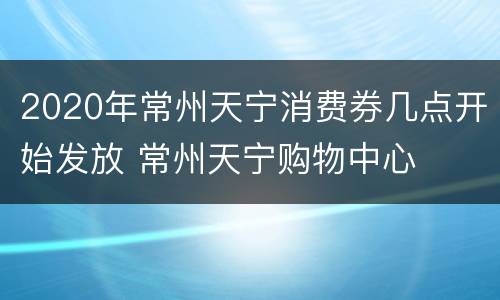 2020年常州天宁消费券几点开始发放 常州天宁购物中心