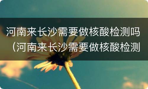 河南来长沙需要做核酸检测吗（河南来长沙需要做核酸检测吗现在）