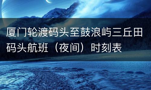 厦门轮渡码头至鼓浪屿三丘田码头航班（夜间）时刻表