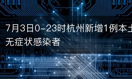 7月3日0-23时杭州新增1例本土无症状感染者