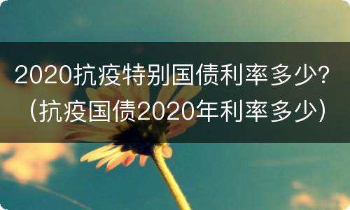 2020抗疫特别国债利率多少？（抗疫国债2020年利率多少）
