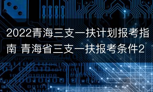 2022青海三支一扶计划报考指南 青海省三支一扶报考条件2021考试时间