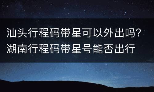 汕头行程码带星可以外出吗? 湖南行程码带星号能否出行