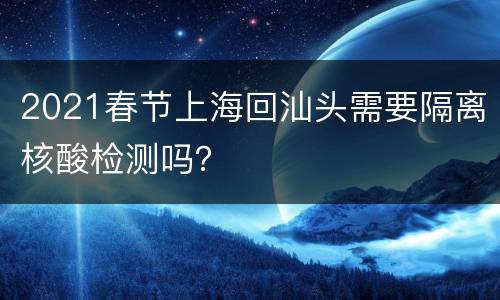 2021春节上海回汕头需要隔离核酸检测吗？