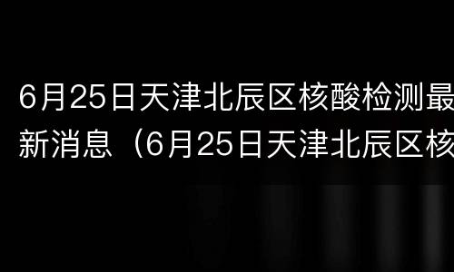6月25日天津北辰区核酸检测最新消息（6月25日天津北辰区核酸检测最新消息表）