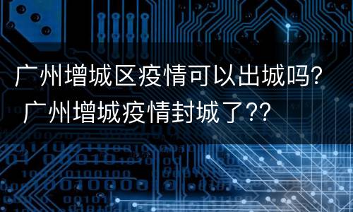 广州增城区疫情可以出城吗？ 广州增城疫情封城了??