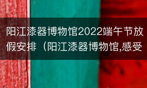 阳江漆器博物馆2022端午节放假安排（阳江漆器博物馆,感受中国超美艺术）