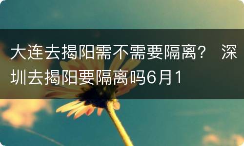 大连去揭阳需不需要隔离？ 深圳去揭阳要隔离吗6月1