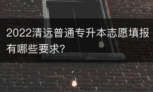 2022清远普通专升本志愿填报有哪些要求？