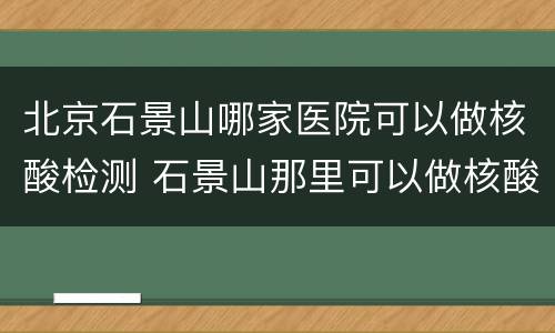 北京石景山哪家医院可以做核酸检测 石景山那里可以做核酸