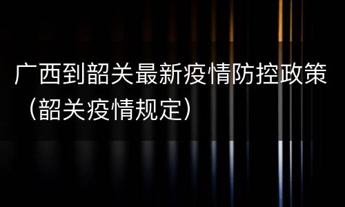 广西到韶关最新疫情防控政策（韶关疫情规定）