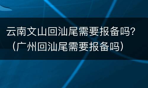 云南文山回汕尾需要报备吗？（广州回汕尾需要报备吗）