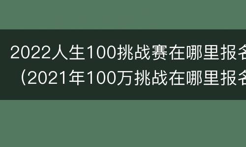2022人生100挑战赛在哪里报名（2021年100万挑战在哪里报名）