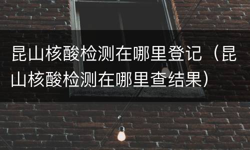 昆山核酸检测在哪里登记（昆山核酸检测在哪里查结果）