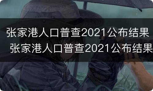 张家港人口普查2021公布结果 张家港人口普查2021公布结果时间