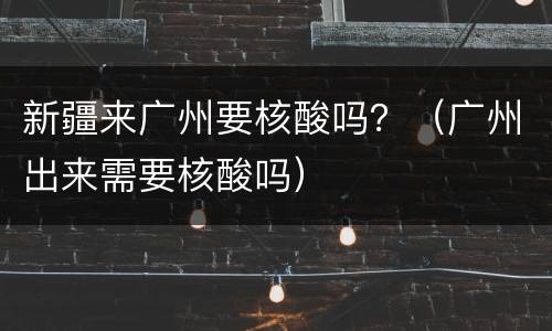 新疆来广州要核酸吗？（广州出来需要核酸吗）