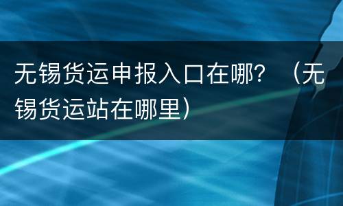 无锡货运申报入口在哪？（无锡货运站在哪里）