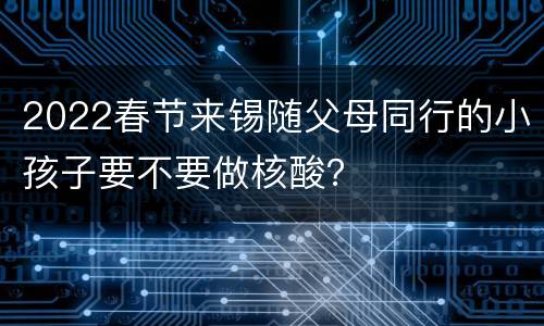 2022春节来锡随父母同行的小孩子要不要做核酸？