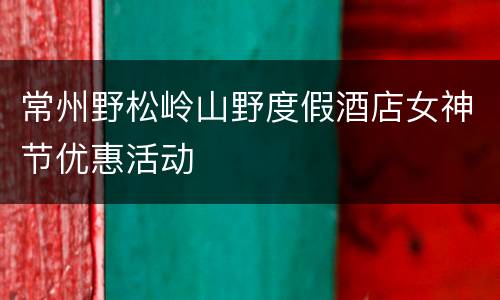 常州野松岭山野度假酒店女神节优惠活动