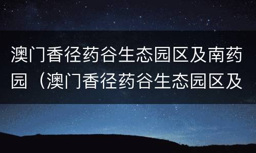 澳门香径药谷生态园区及南药园（澳门香径药谷生态园区及南药园区区别）