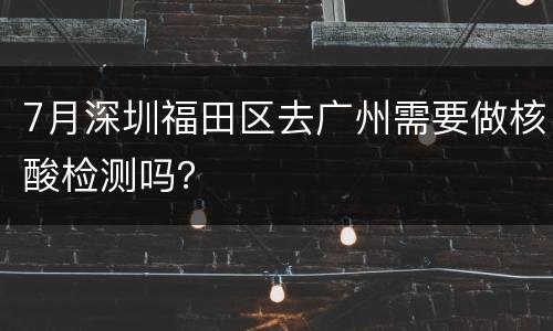 7月深圳福田区去广州需要做核酸检测吗？