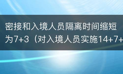 密接和入境人员隔离时间缩短为7+3（对入境人员实施14+7+7的隔离具体是）