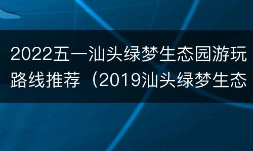 2022五一汕头绿梦生态园游玩路线推荐（2019汕头绿梦生态园的位置）
