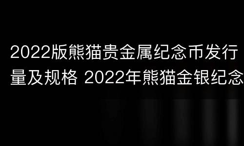 2022版熊猫贵金属纪念币发行量及规格 2022年熊猫金银纪念币