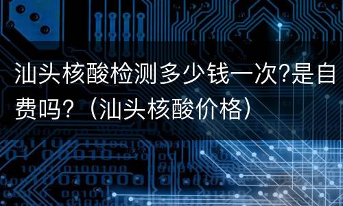 汕头核酸检测多少钱一次?是自费吗?（汕头核酸价格）