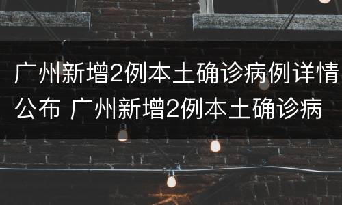 广州新增2例本土确诊病例详情公布 广州新增2例本土确诊病例详情公布图