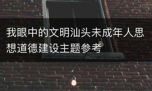 我眼中的文明汕头未成年人思想道德建设主题参考