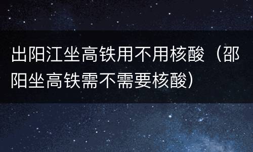 出阳江坐高铁用不用核酸（邵阳坐高铁需不需要核酸）