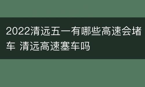 2022清远五一有哪些高速会堵车 清远高速塞车吗