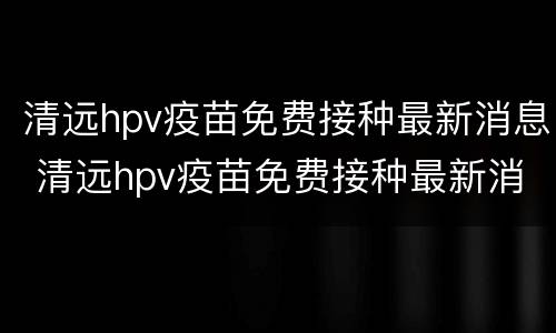 清远hpv疫苗免费接种最新消息 清远hpv疫苗免费接种最新消息