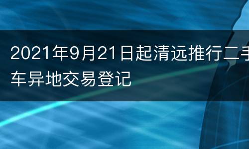 2021年9月21日起清远推行二手车异地交易登记
