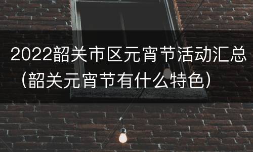 2022韶关市区元宵节活动汇总（韶关元宵节有什么特色）