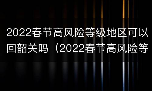 2022春节高风险等级地区可以回韶关吗（2022春节高风险等级地区可以回韶关吗今天）