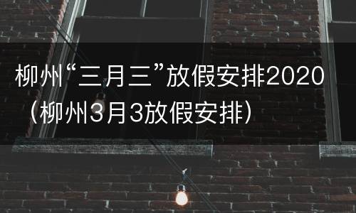 柳州“三月三”放假安排2020（柳州3月3放假安排）