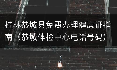 桂林恭城县免费办理健康证指南（恭城体检中心电话号码）
